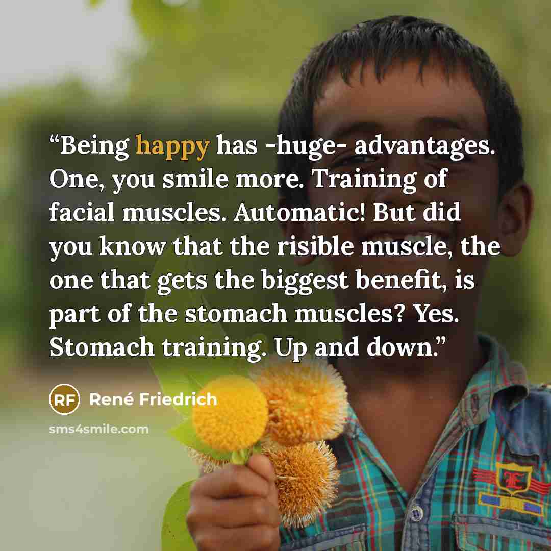 “Being happy has -huge- advantages. One, you smile more. Training of facial muscles. Automatic! But did you know that the risible muscle, the one that gets the biggest benefit, is part of the stomach muscles? Yes. Stomach training. Up and down.” quote by René Friedrich