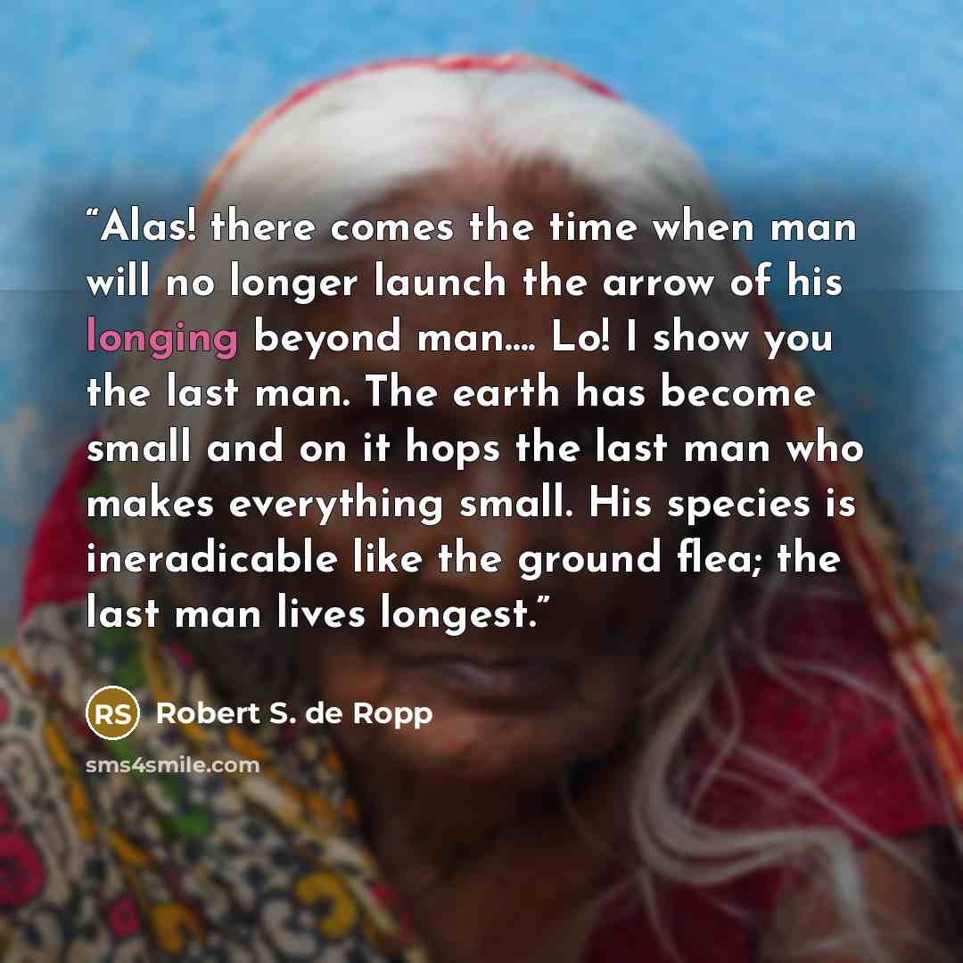 “Alas! there comes the time when man will no longer launch the arrow of his longing beyond man…. Lo! I show you the last man. The earth has become small and on it hops the last man who makes everything small. His species is ineradicable like the ground flea; the last man lives longest.” quote by Robert S. de Ropp