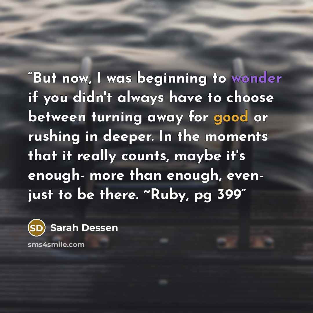 “But now, I was beginning to wonder if you didn't always have to choose between turning away for good or rushing in deeper. In the moments that it really counts, maybe it's enough- more than enough, even- just to be there. ~Ruby, pg 399” quote by Sarah Dessen