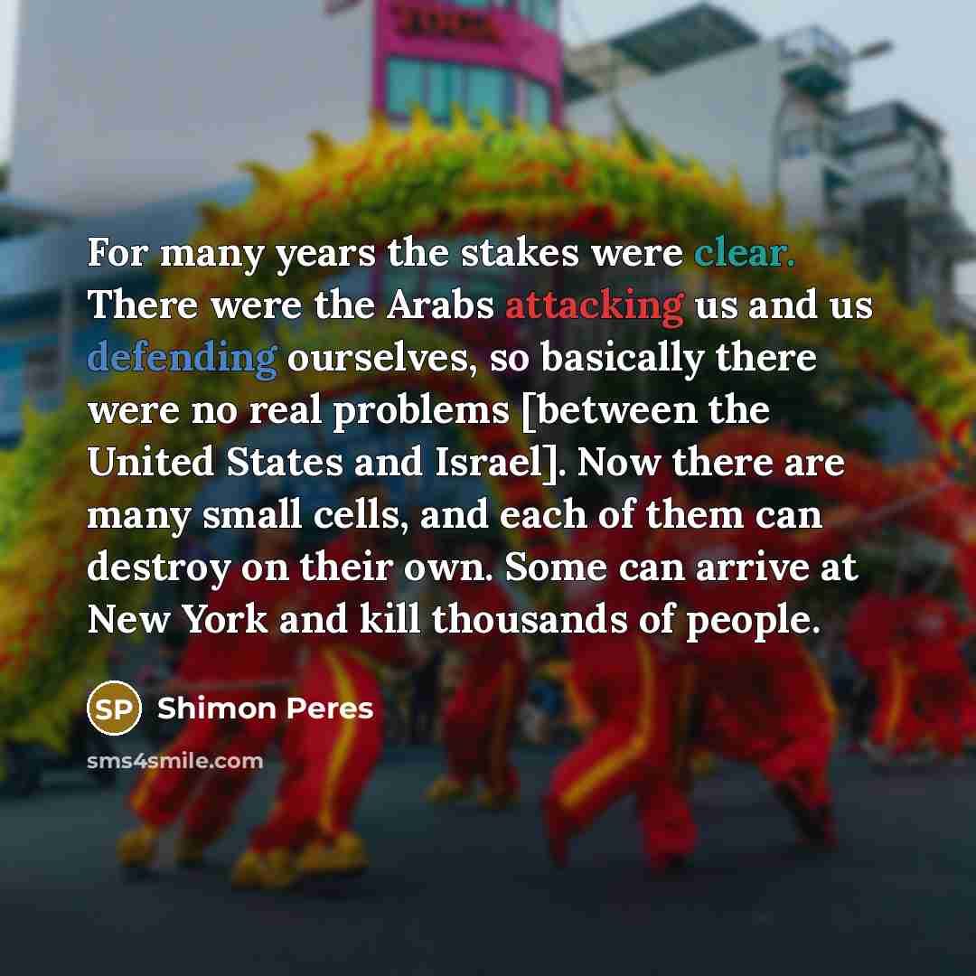 “For many years the stakes were clear. There were the Arabs attacking us and us defending ourselves, so basically there were no real problems [between the United States and Israel]. Now there are many small cells, and each of them can destroy on their own. Some can arrive at New York and kill…” quote by Shimon Peres