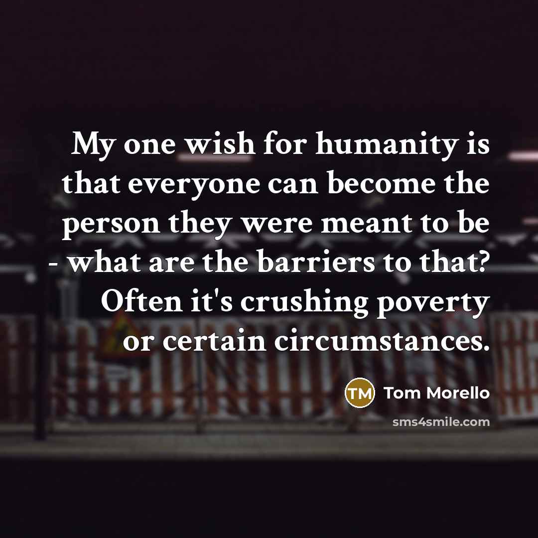 “My one wish for humanity is that everyone can become the person they were meant to be - what are the barriers to that? Often it's crushing poverty or certain circumstances.” quote by Tom Morello