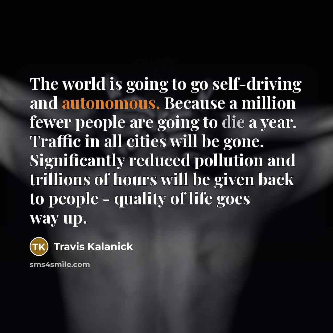 “The world is going to go self-driving and autonomous. Because a million fewer people are going to die a year. Traffic in all cities will be gone. Significantly reduced pollution and trillions of hours will be given back to people - quality of life goes way up.” quote by Travis Kalanick