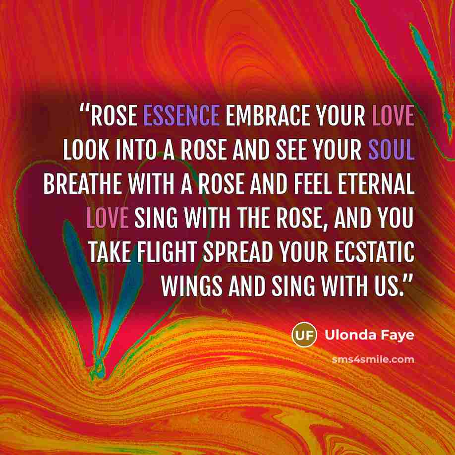 “Rose Essence Embrace your love Look into a rose and see your Soul Breathe with a rose and feel eternal love Sing with the rose, and you take flight Spread your ecstatic wings and sing with us.” quote by Ulonda Faye