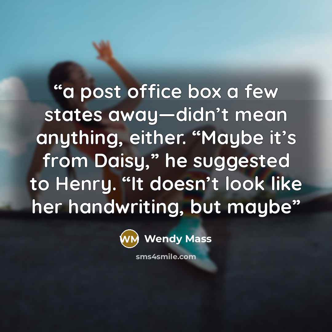 “a post office box a few states away—didn’t mean anything, either. “Maybe it’s from Daisy,” he suggested to Henry. “It doesn’t look like her handwriting, but maybe” quote by Wendy Mass