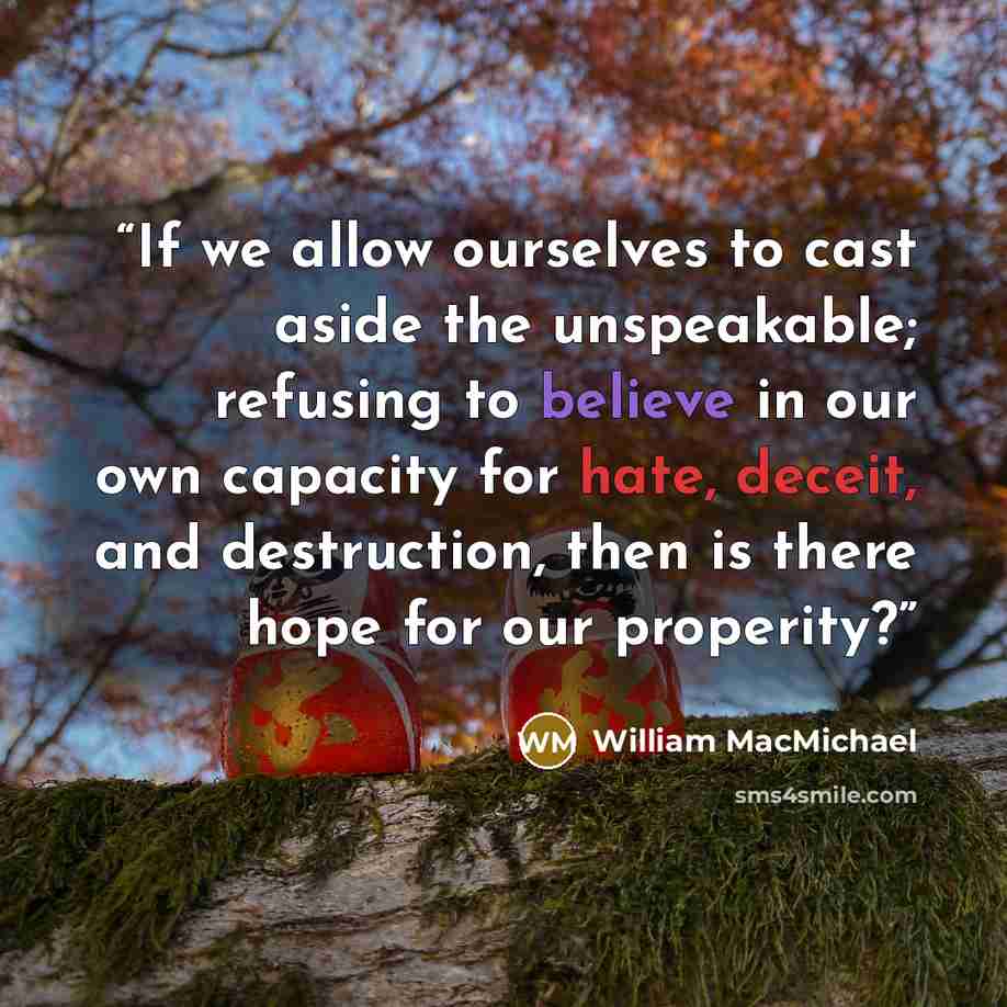 “If we allow ourselves to cast aside the unspeakable; refusing to believe in our own capacity for hate, deceit, and destruction, then is there hope for our properity?” quote by William MacMichael