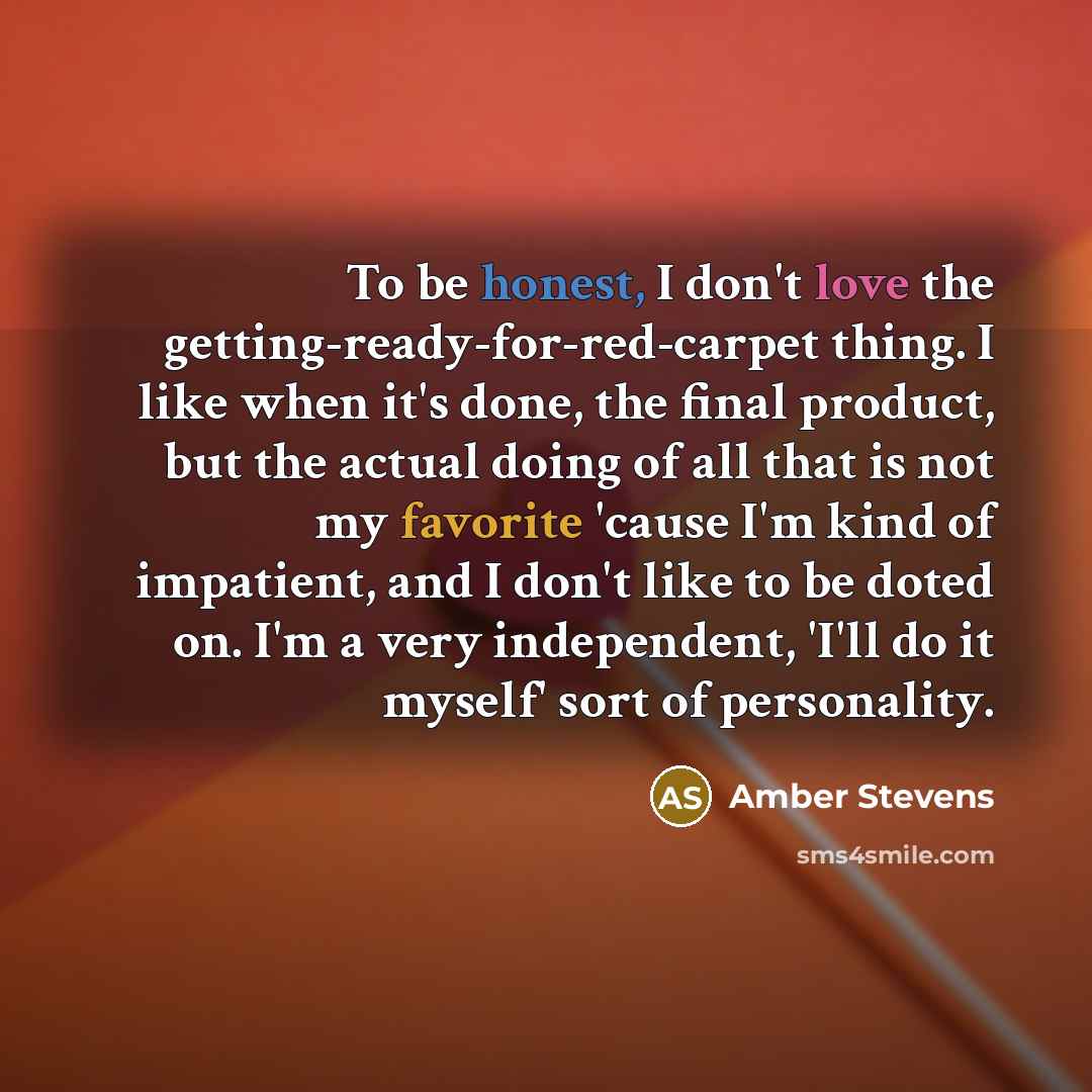 “To be honest, I don't love the getting-ready-for-red-carpet thing. I like when it's done, the final product, but the actual doing of all that is not my favorite 'cause I'm kind of impatient, and I don't like to be doted on. I'm a very independent, 'I'll do it myself' sort of personality.” quote by Amber Stevens
