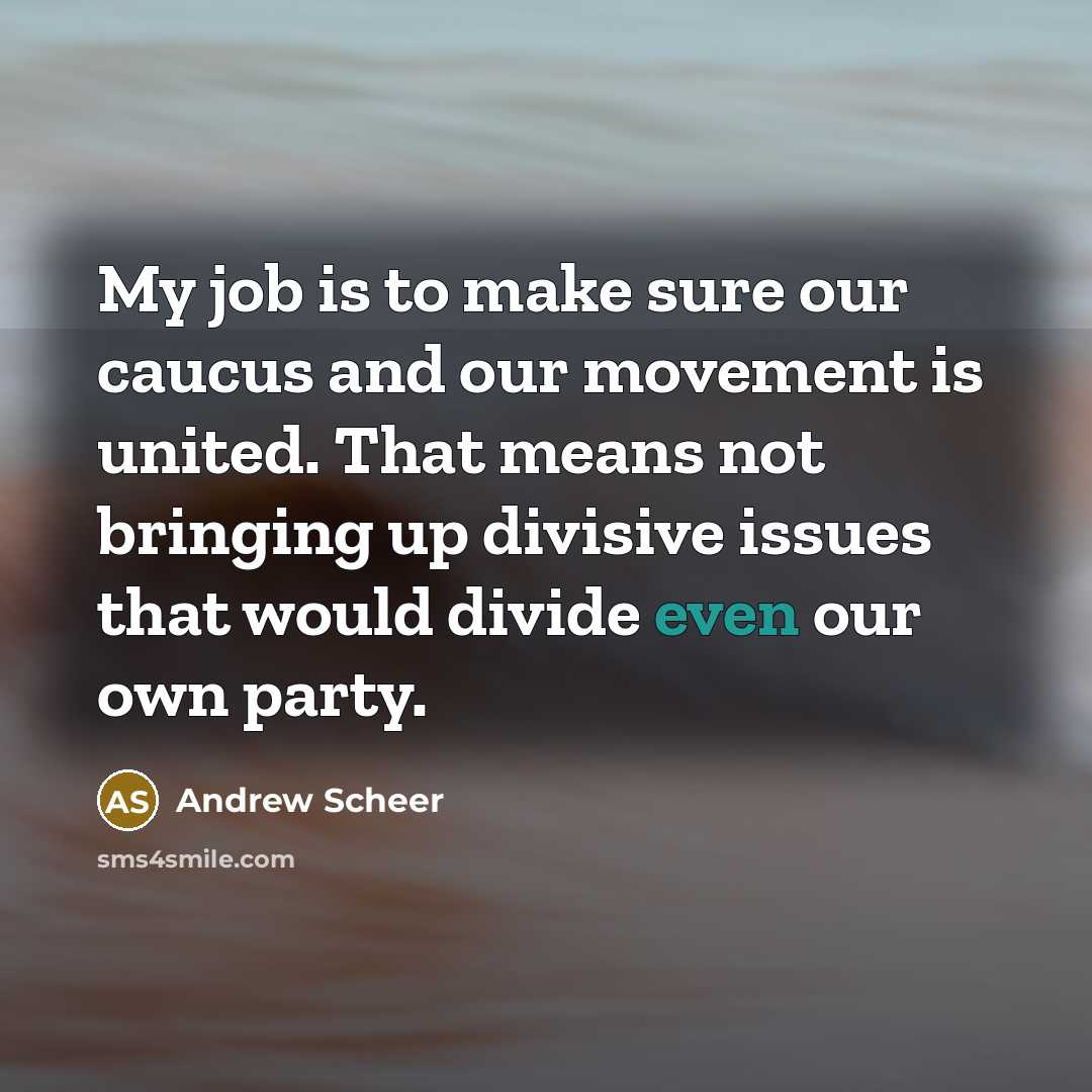 “My job is to make sure our caucus and our movement is united. That means not bringing up divisive issues that would divide even our own party.” quote by Andrew Scheer