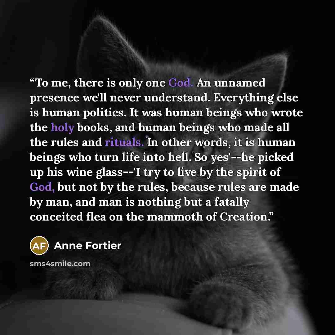 “To me, there is only one God. An unnamed presence we'll never understand. Everything else is human politics. It was human beings who wrote the holy books, and human beings who made all the rules and rituals. In other words, it is human beings who turn life into hell. So yes'--he picked up his wine…” quote by Anne Fortier
