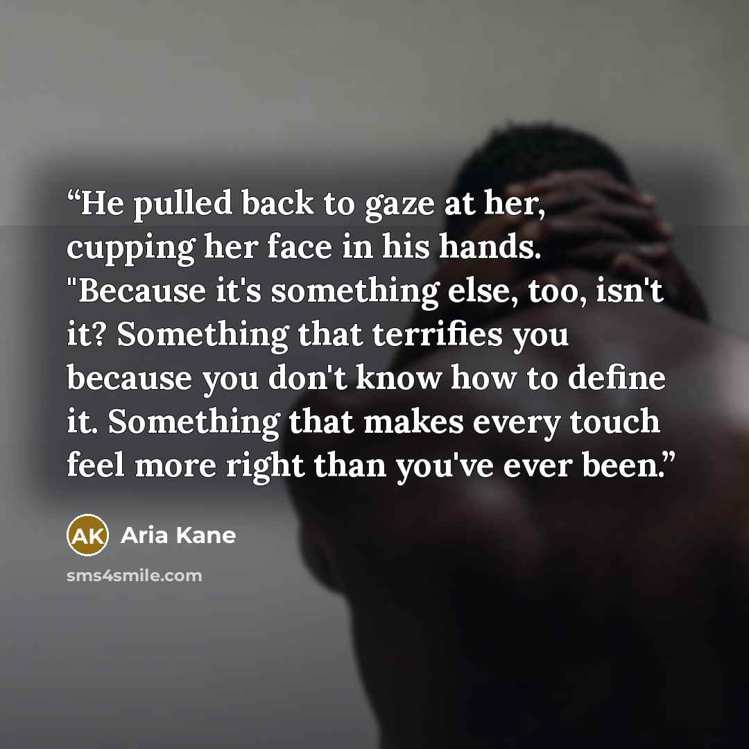 “He pulled back to gaze at her, cupping her face in his hands. "Because it's something else, too, isn't it? Something that terrifies you because you don't know how to define it. Something that makes every touch feel more right than you've ever been.” quote by Aria Kane