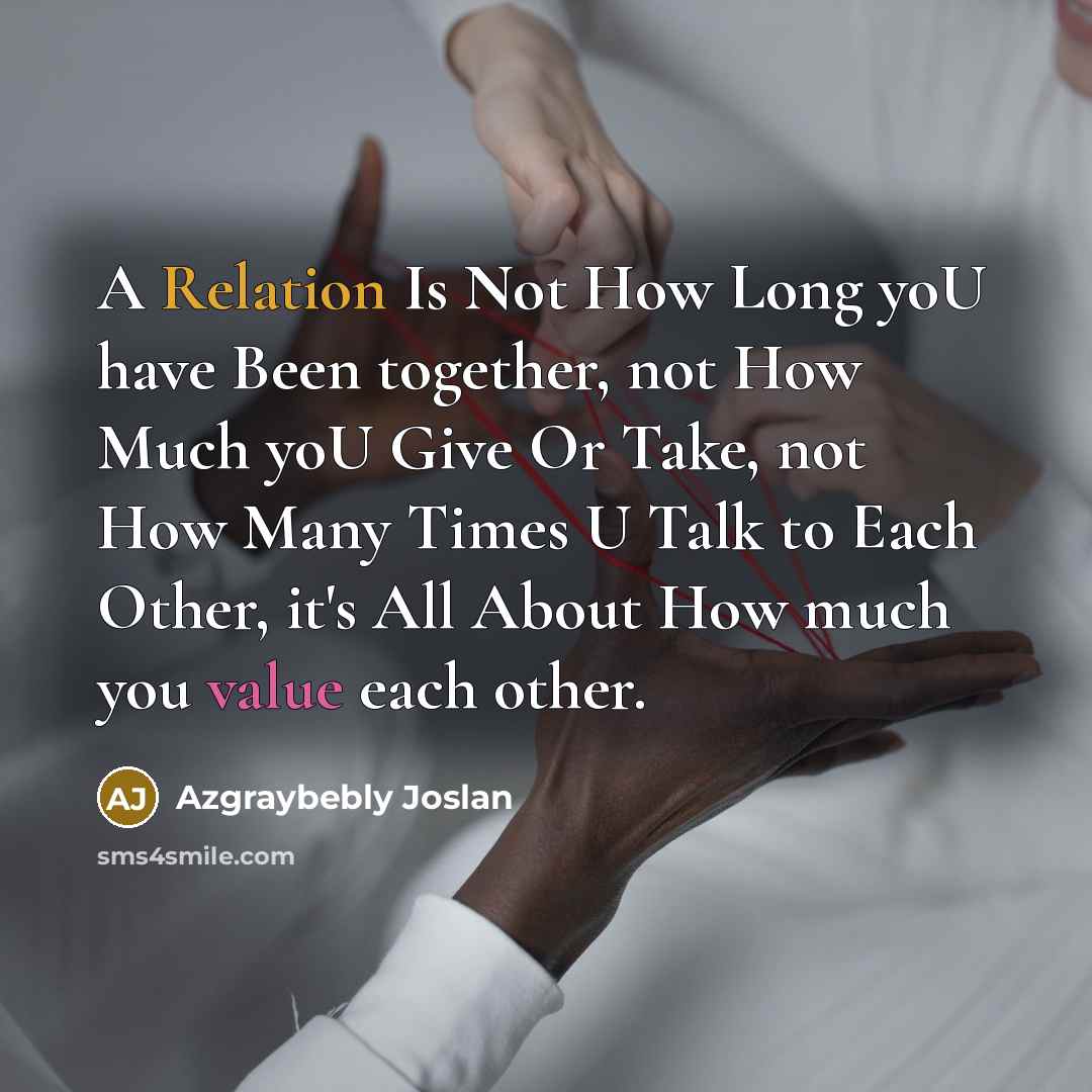 “A Relation Is Not How Long yoU have Been together, not How Much yoU Give Or Take, not How Many Times U Talk to Each Other, it's All About How much you value each other.” quote by Azgraybebly Joslan