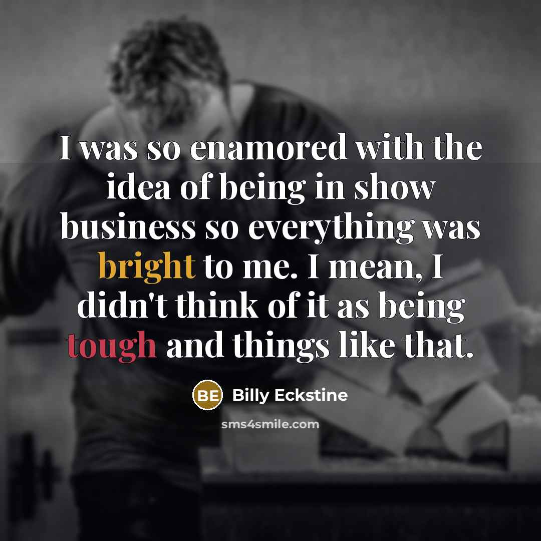 “I was so enamored with the idea of being in show business so everything was bright to me. I mean, I didn't think of it as being tough and things like that.” quote by Billy Eckstine