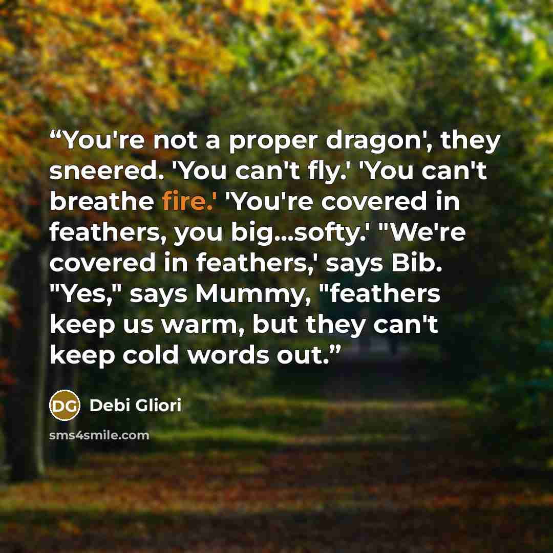 “You're not a proper dragon', they sneered. 'You can't fly.' 'You can't breathe fire.' 'You're covered in feathers, you big...softy.' "We're covered in feathers,' says Bib. "Yes," says Mummy, "feathers keep us warm, but they can't keep cold words out.” quote by Debi Gliori