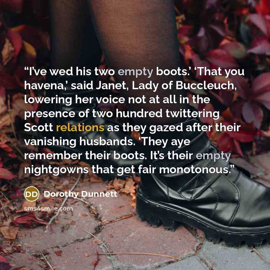 “I’ve wed his two empty boots.’ ‘That you havena,’ said Janet, Lady of Buccleuch, lowering her voice not at all in the presence of two hundred twittering Scott relations as they gazed after their vanishing husbands. ‘They aye remember their boots. It’s their empty nightgowns that get fair monotonous.” quote by Dorothy Dunnett