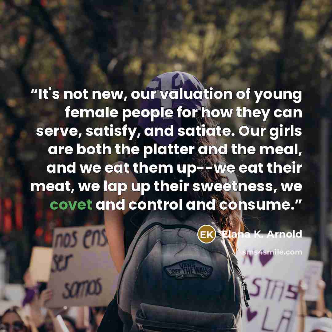 “It's not new, our valuation of young female people for how they can serve, satisfy, and satiate. Our girls are both the platter and the meal, and we eat them up--we eat their meat, we lap up their sweetness, we covet and control and consume.” quote by Elana K. Arnold