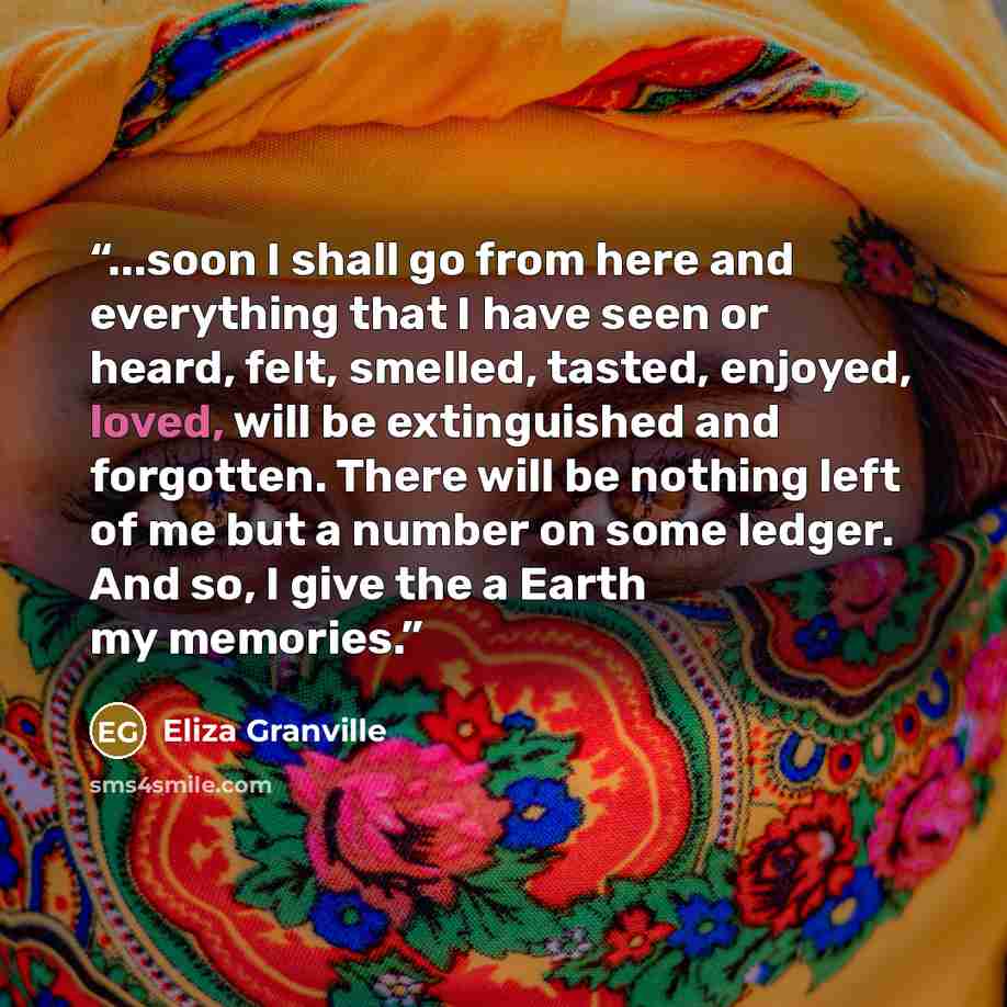 “...soon I shall go from here and everything that I have seen or heard, felt, smelled, tasted, enjoyed, loved, will be extinguished and forgotten. There will be nothing left of me but a number on some ledger. And so, I give the a Earth my memories.” quote by Eliza Granville