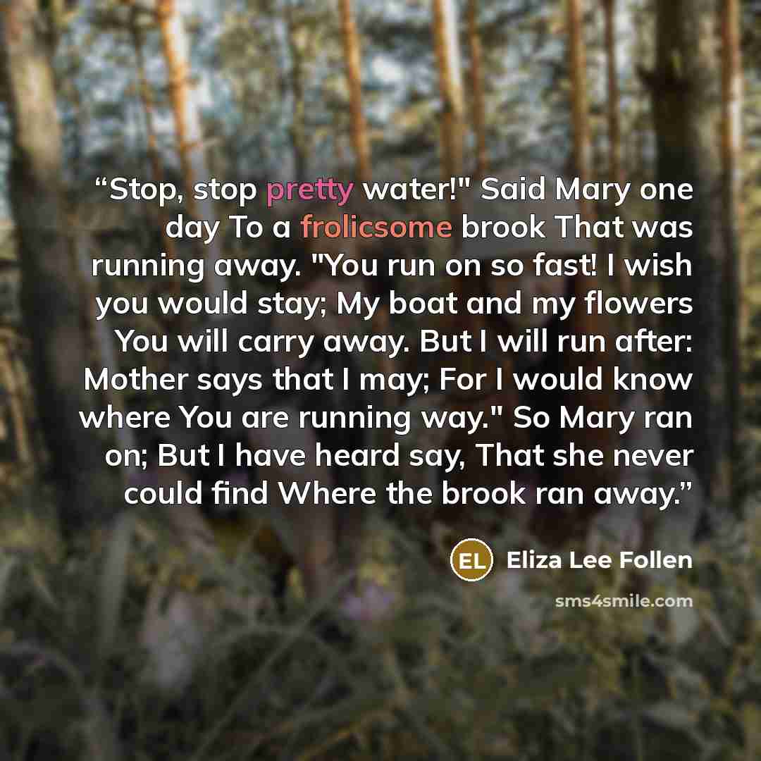 “Stop, stop pretty water!" Said Mary one day To a frolicsome brook That was running away. "You run on so fast! I wish you would stay; My boat and my flowers You will carry away. But I will run after: Mother says that I may; For I would know where You are running way." So Mary ran on; But I have…” quote by Eliza Lee Follen