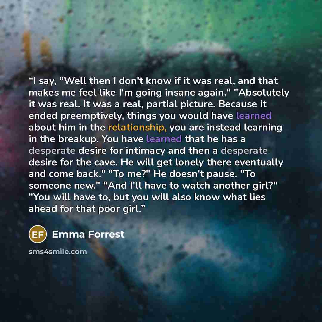 “I say, "Well then I don't know if it was real, and that makes me feel like I'm going insane again." "Absolutely it was real. It was a real, partial picture. Because it ended preemptively, things you would have learned about him in the relationship, you are instead learning in the breakup. You have…” quote by Emma Forrest