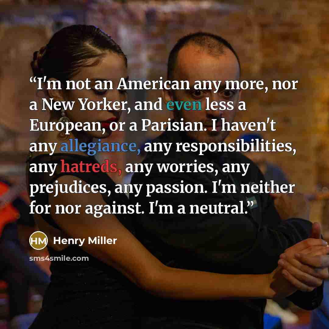 “I'm not an American any more, nor a New Yorker, and even less a European, or a Parisian. I haven't any allegiance, any responsibilities, any hatreds, any worries, any prejudices, any passion. I'm neither for nor against. I'm a neutral.” quote by Henry Miller