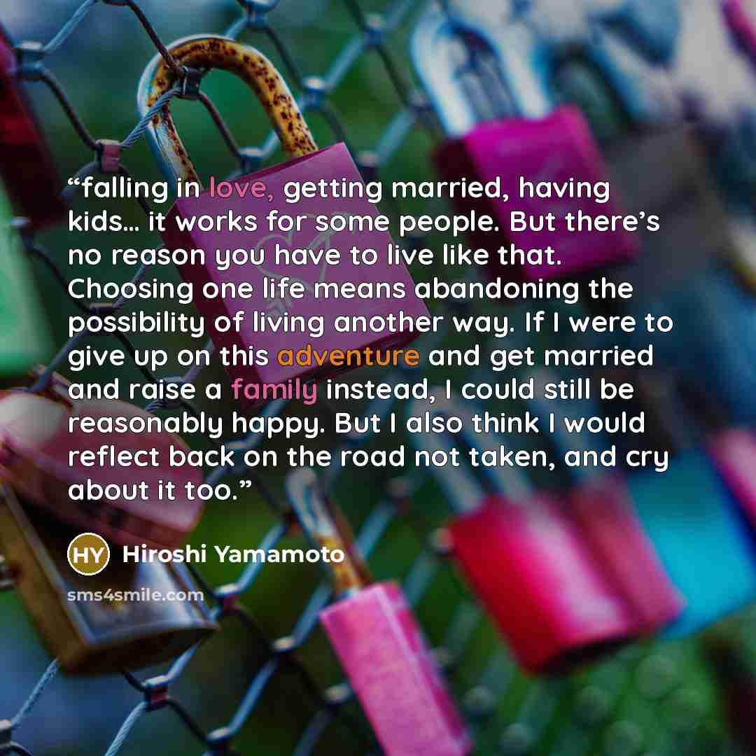 “falling in love, getting married, having kids… it works for some people. But there’s no reason you have to live like that. Choosing one life means abandoning the possibility of living another way. If I were to give up on this adventure and get married and raise a family instead, I could still be…” quote by Hiroshi Yamamoto