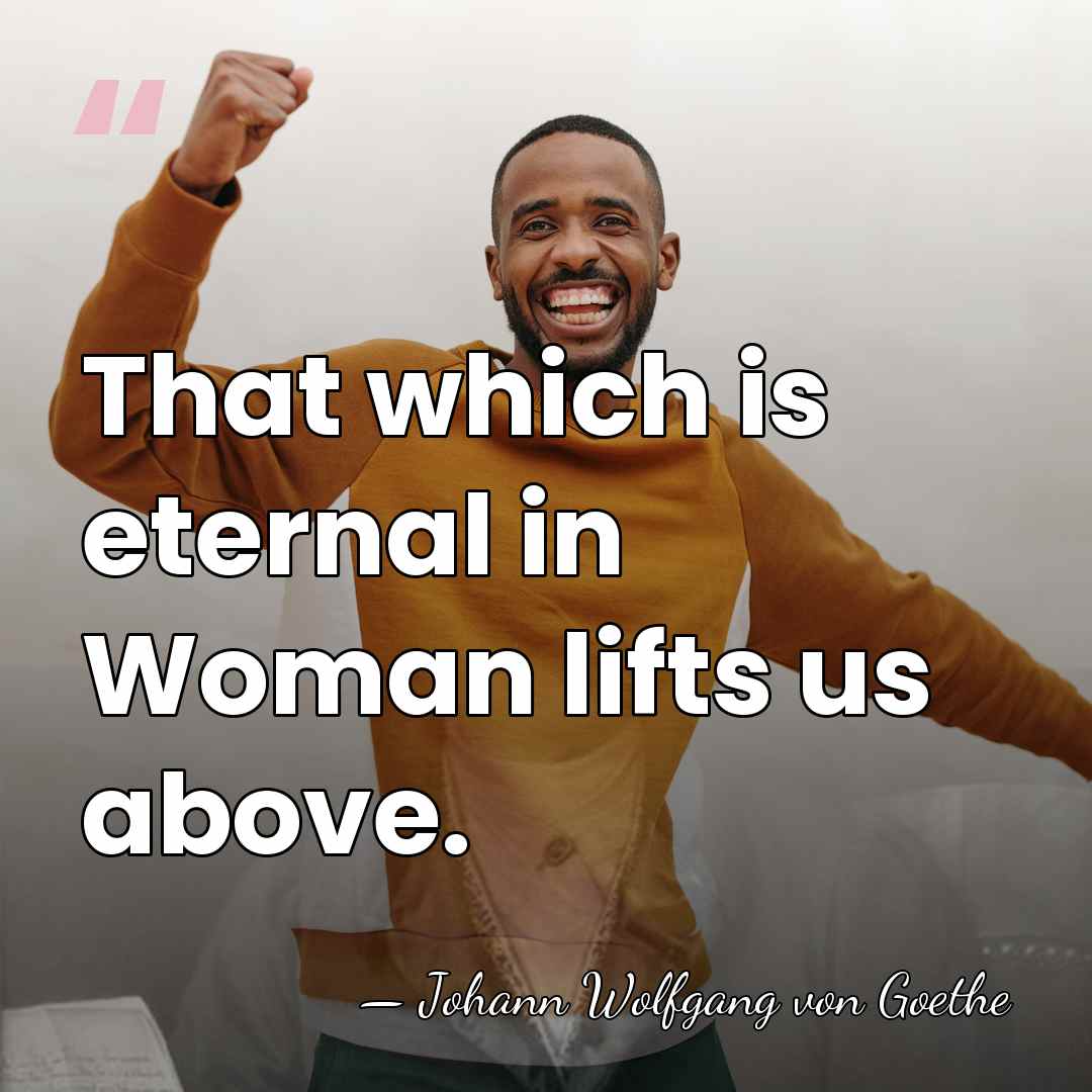 That which is eternal in Woman lifts us above. - Johann Wolfgang von Goethe