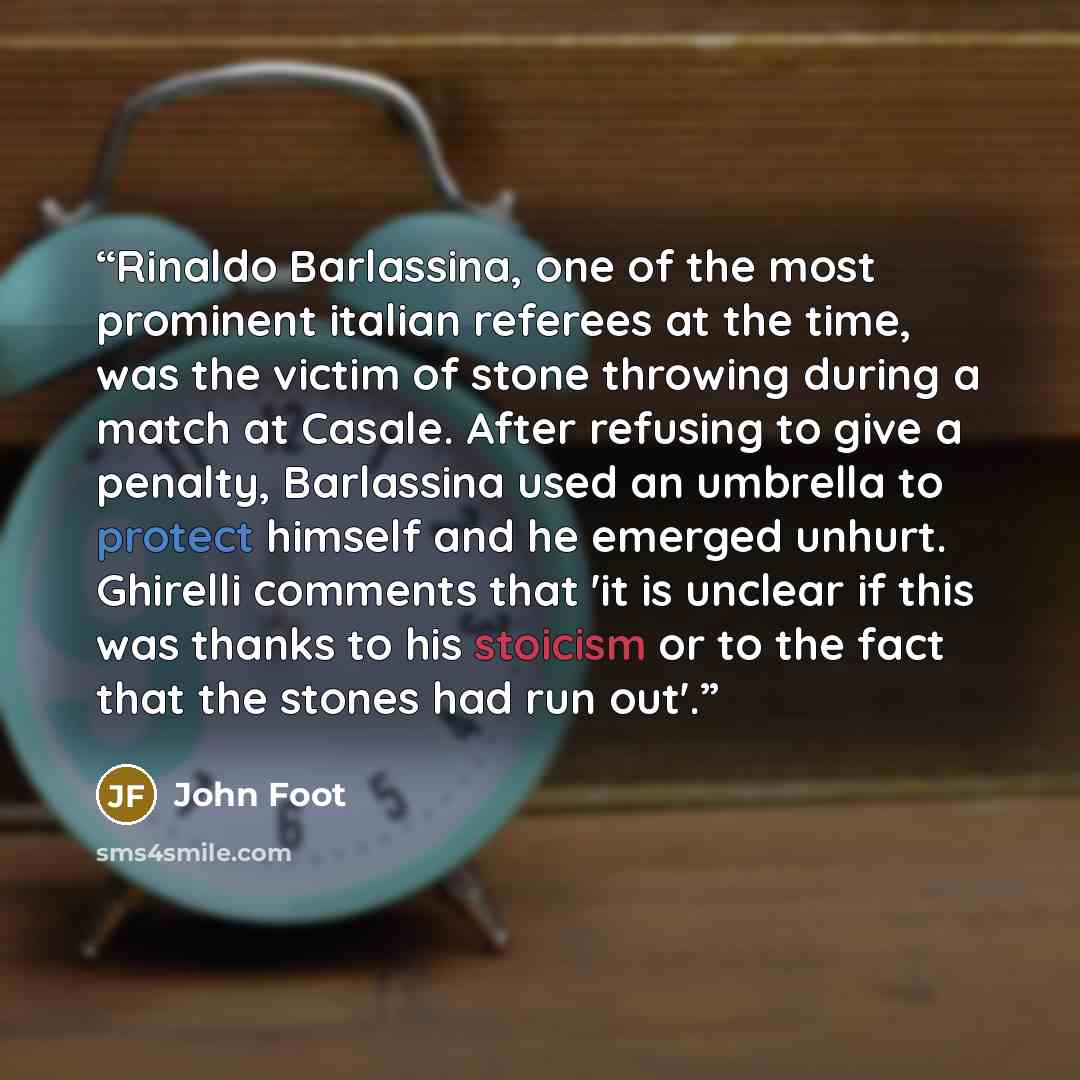 “Rinaldo Barlassina, one of the most prominent italian referees at the time, was the victim of stone throwing during a match at Casale. After refusing to give a penalty, Barlassina used an umbrella to protect himself and he emerged unhurt. Ghirelli comments that 'it is unclear if this was thanks to…” quote by John Foot