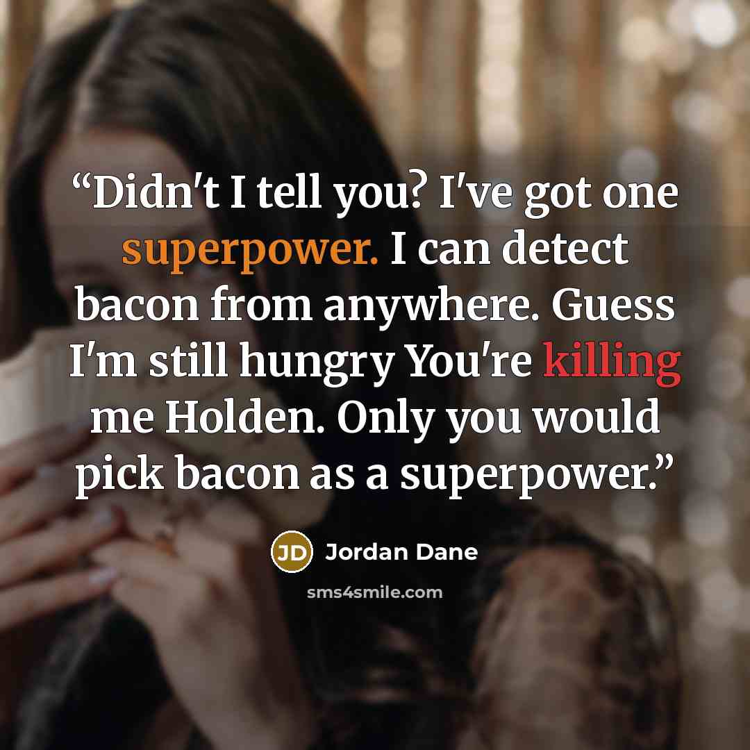 “Didn't I tell you? I've got one superpower. I can detect bacon from anywhere. Guess I'm still hungry You're killing me Holden. Only you would pick bacon as a superpower.” quote by Jordan Dane