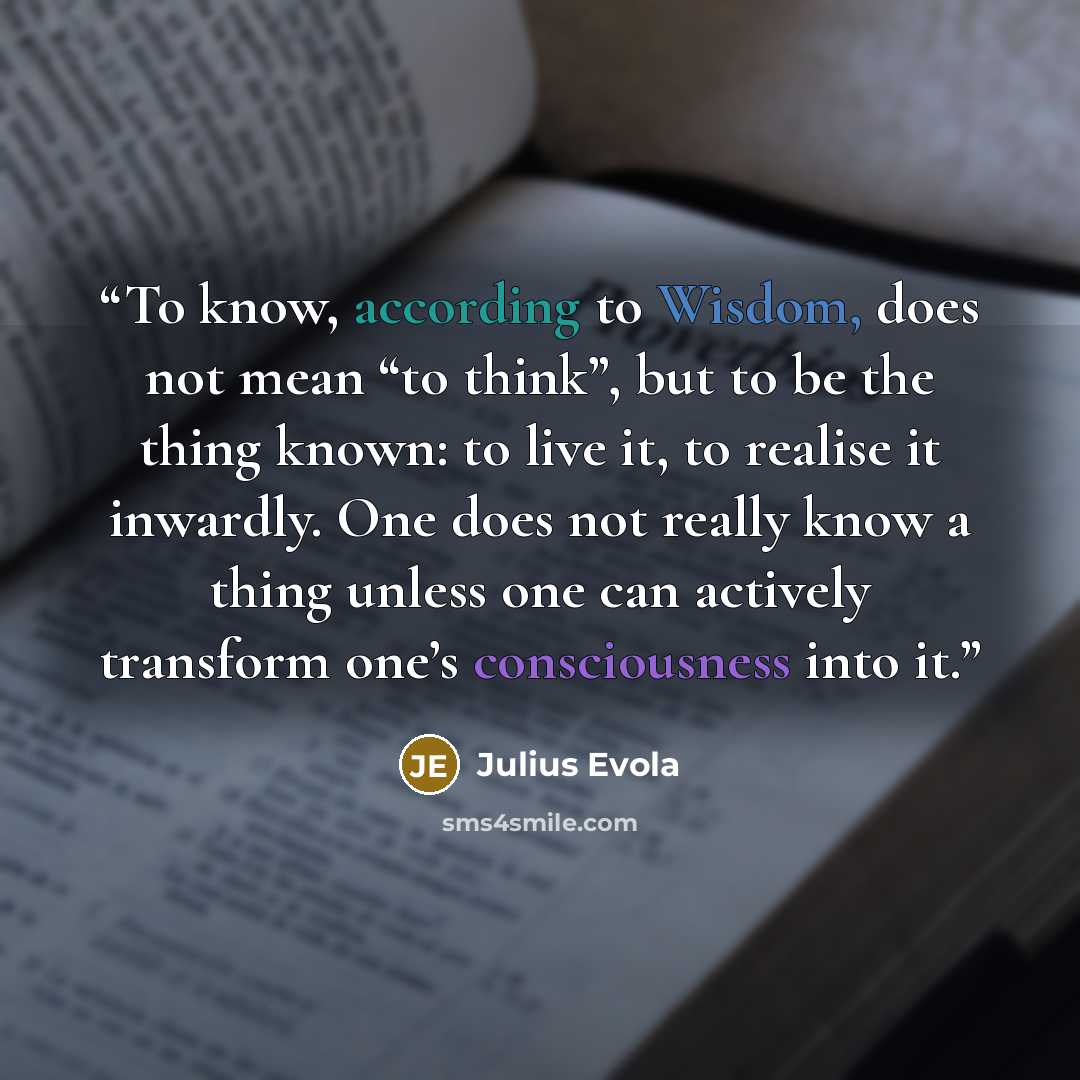 “To know, according to Wisdom, does not mean “to think”, but to be the thing known: to live it, to realise it inwardly. One does not really know a thing unless one can actively transform one’s consciousness into it.” quote by Julius Evola