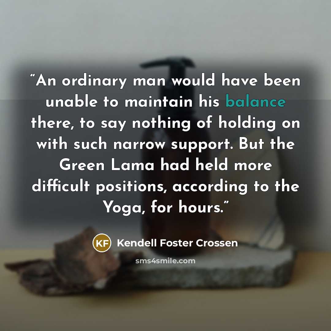 “An ordinary man would have been unable to maintain his balance there, to say nothing of holding on with such narrow support. But the Green Lama had held more difficult positions, according to the Yoga, for hours.” quote by Kendell Foster Crossen