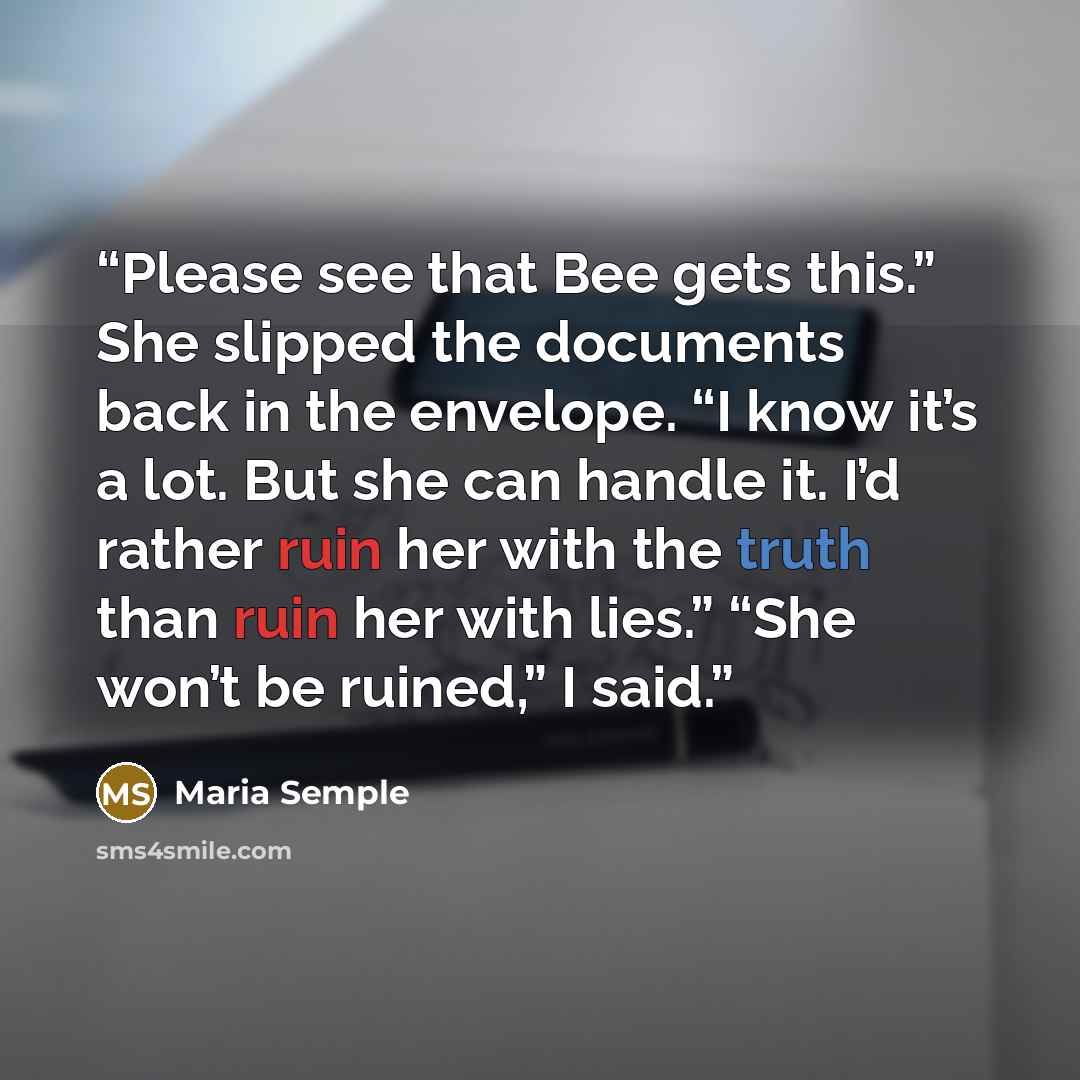 “Please see that Bee gets this.” She slipped the documents back in the envelope. “I know it’s a lot. But she can handle it. I’d rather ruin her with the truth than ruin her with lies.” “She won’t be ruined,” I said.” quote by Maria Semple