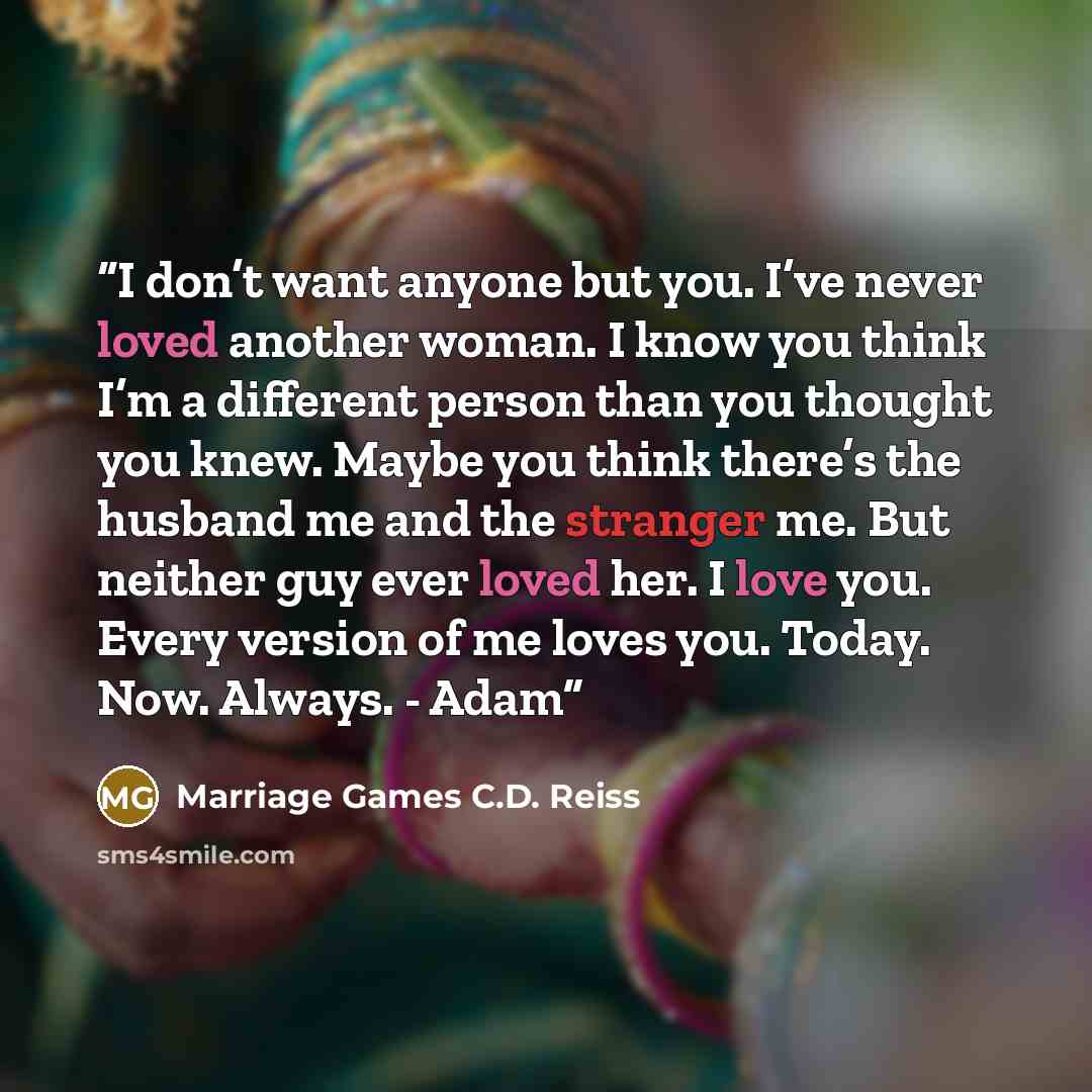 “I don’t want anyone but you. I’ve never loved another woman. I know you think I’m a different person than you thought you knew. Maybe you think there’s the husband me and the stranger me. But neither guy ever loved her. I love you. Every version of me loves you. Today. Now. Always. - Adam” quote by Marriage Games C.D. Reiss