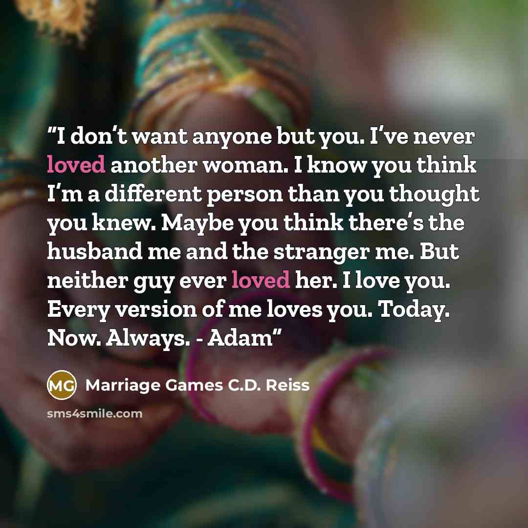 “I don’t want anyone but you. I’ve never loved another woman. I know you think I’m a different person than you thought you knew. Maybe you think there’s the husband me and the stranger me. But neither guy ever loved her. I love you. Every version of me loves you. Today. Now. Always. - Adam” quote by Marriage Games C.D. Reiss