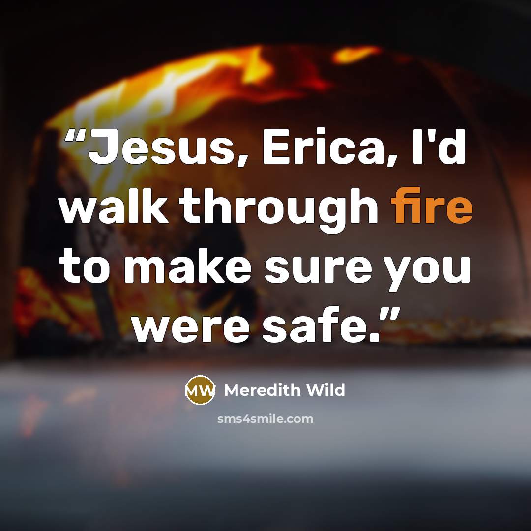 “Jesus, Erica, I'd walk through fire to make sure you were safe.” quote by Meredith Wild