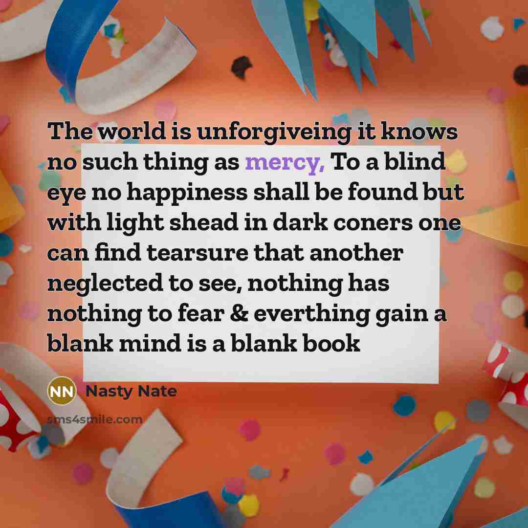 “The world is unforgiveing it knows no such thing as mercy, To a blind eye no happiness shall be found but with light shead in dark coners one can find tearsure that another neglected to see, nothing has nothing to fear & everthing gain a blank mind is a blank book” quote by Nasty Nate
