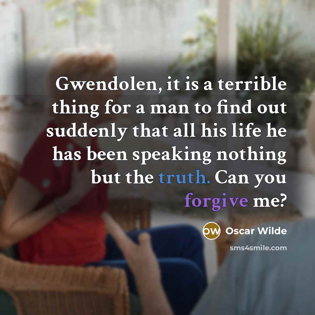 “Gwendolen, it is a terrible thing for a man to find out suddenly that all his life he has been speaking nothing but the truth. Can you forgive me?” quote by Oscar Wilde
