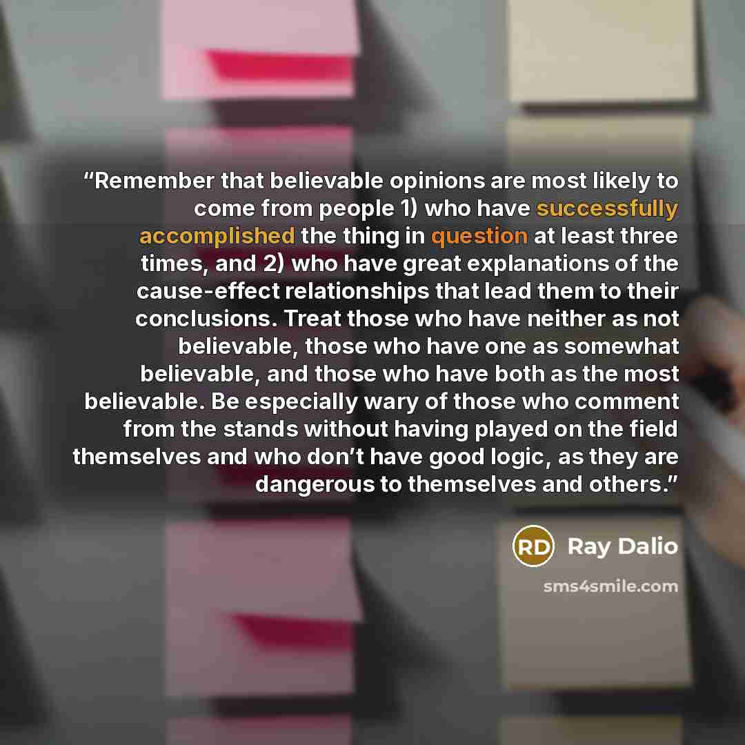 “Remember that believable opinions are most likely to come from people 1) who have successfully accomplished the thing in question at least three times, and 2) who have great explanations of the cause-effect relationships that lead them to their conclusions. Treat those who have neither as not…” quote by Ray Dalio