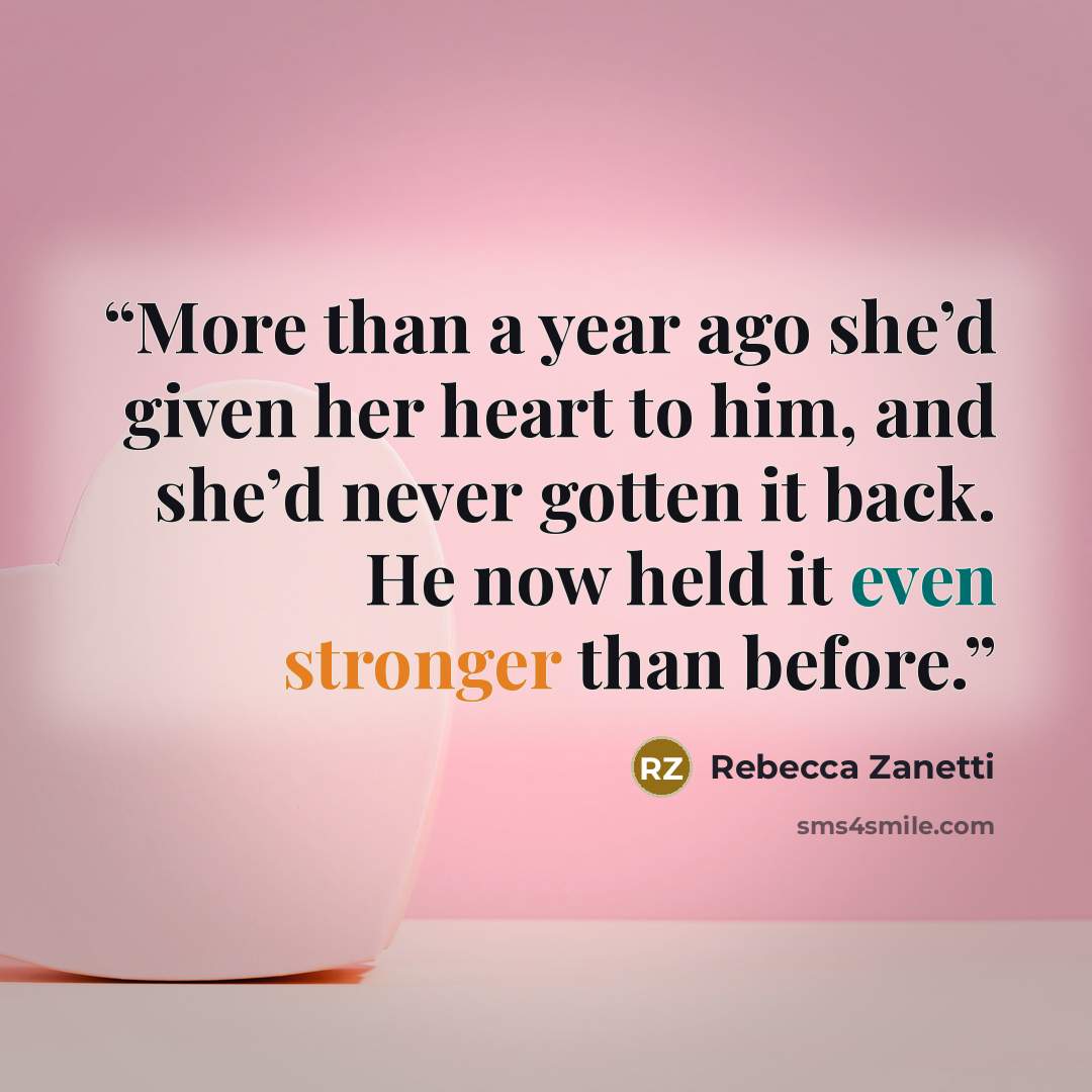 “More than a year ago she’d given her heart to him, and she’d never gotten it back. He now held it even stronger than before.” quote by Rebecca Zanetti