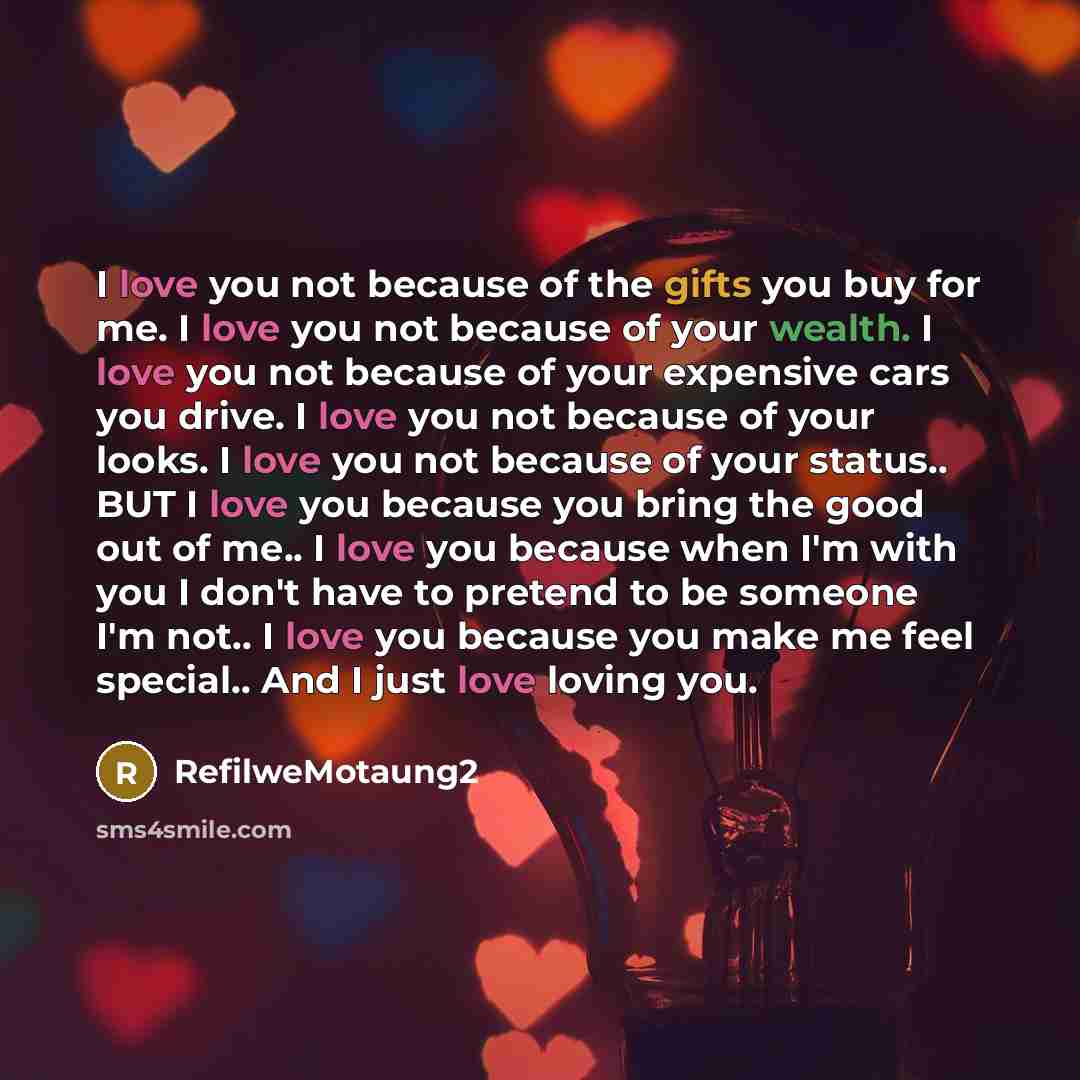 “I love you not because of the gifts you buy for me. I love you not because of your wealth. I love you not because of your expensive cars you drive. I love you not because of your looks. I love you not because of your status.. BUT I love you because you bring the good out of me.. I love you because…” quote by RefilweMotaung2