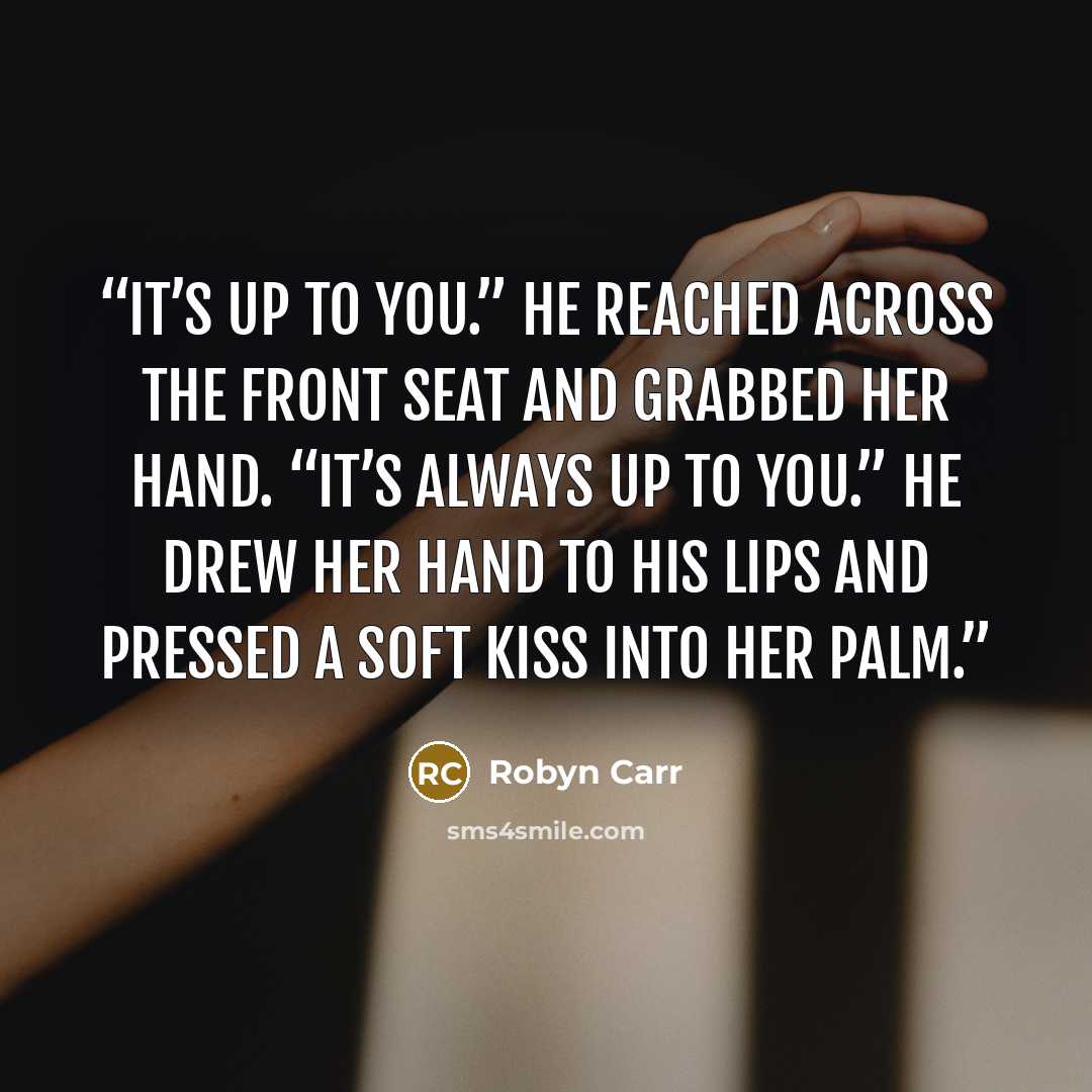 “It’s up to you.” He reached across the front seat and grabbed her hand. “It’s always up to you.” He drew her hand to his lips and pressed a soft kiss into her palm.” quote by Robyn Carr