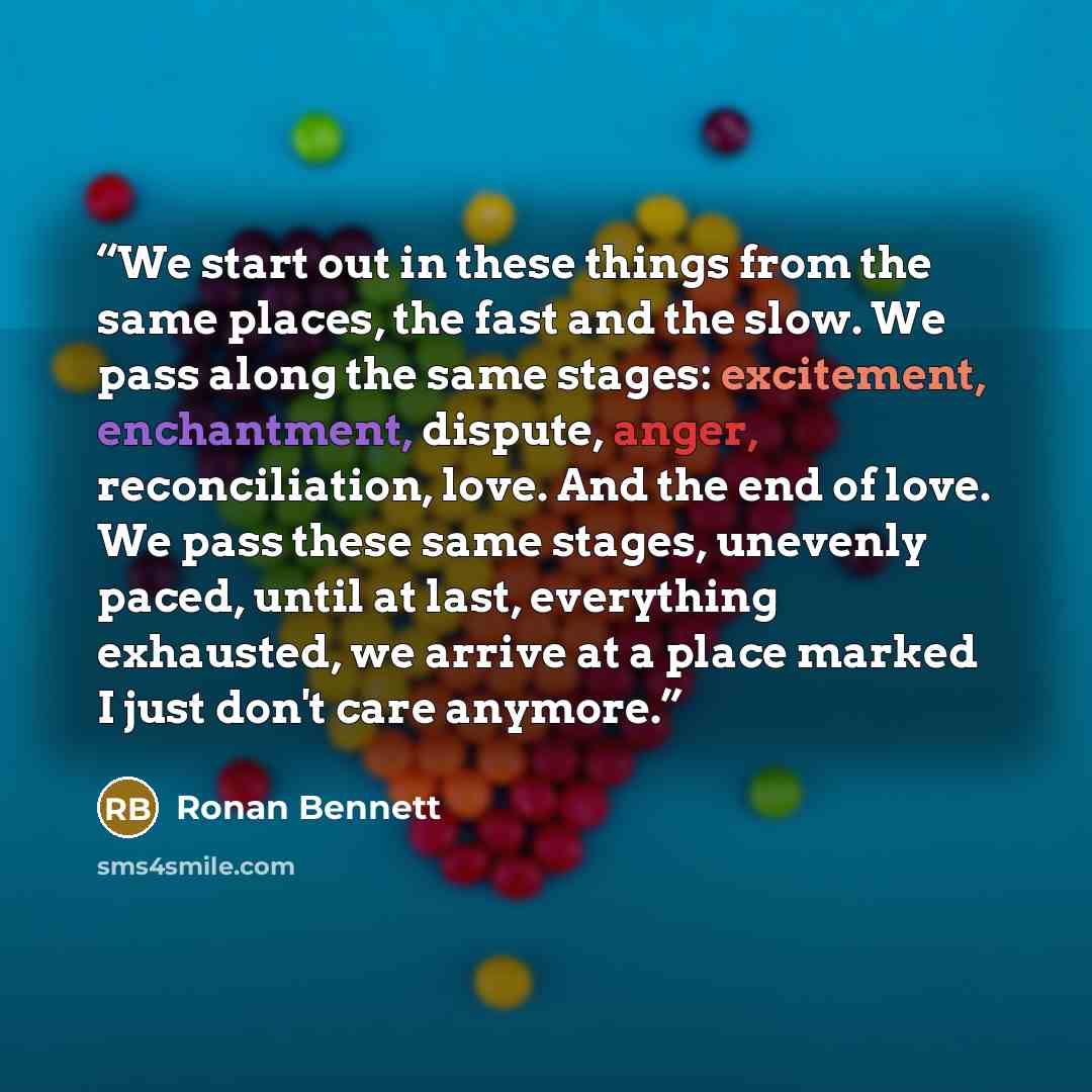 “We start out in these things from the same places, the fast and the slow. We pass along the same stages: excitement, enchantment, dispute, anger, reconciliation, love. And the end of love. We pass these same stages, unevenly paced, until at last, everything exhausted, we arrive at a place marked I…” quote by Ronan Bennett