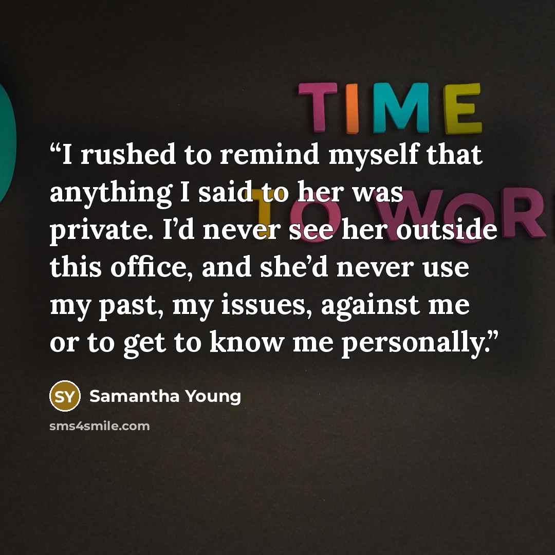 “I rushed to remind myself that anything I said to her was private. I’d never see her outside this office, and she’d never use my past, my issues, against me or to get to know me personally.” quote by Samantha Young