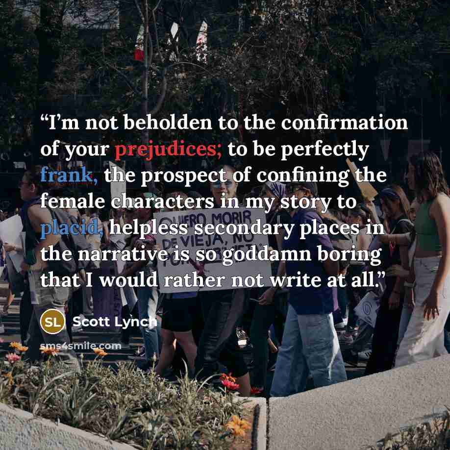 “I’m not beholden to the confirmation of your prejudices; to be perfectly frank, the prospect of confining the female characters in my story to placid, helpless secondary places in the narrative is so goddamn boring that I would rather not write at all.” quote by Scott Lynch
