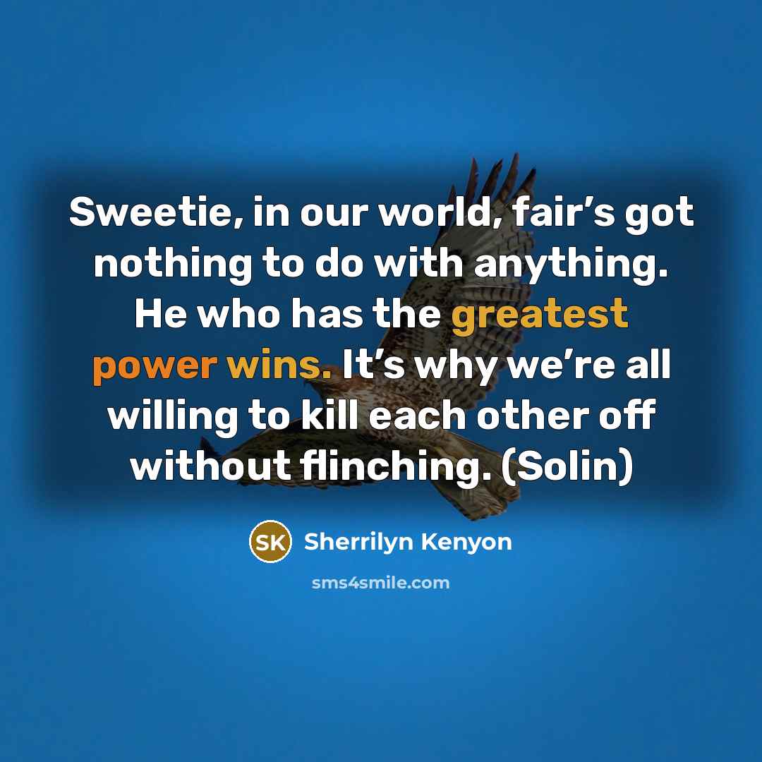 “Sweetie, in our world, fair’s got nothing to do with anything. He who has the greatest power wins. It’s why we’re all willing to kill each other off without flinching. (Solin)” quote by Sherrilyn Kenyon