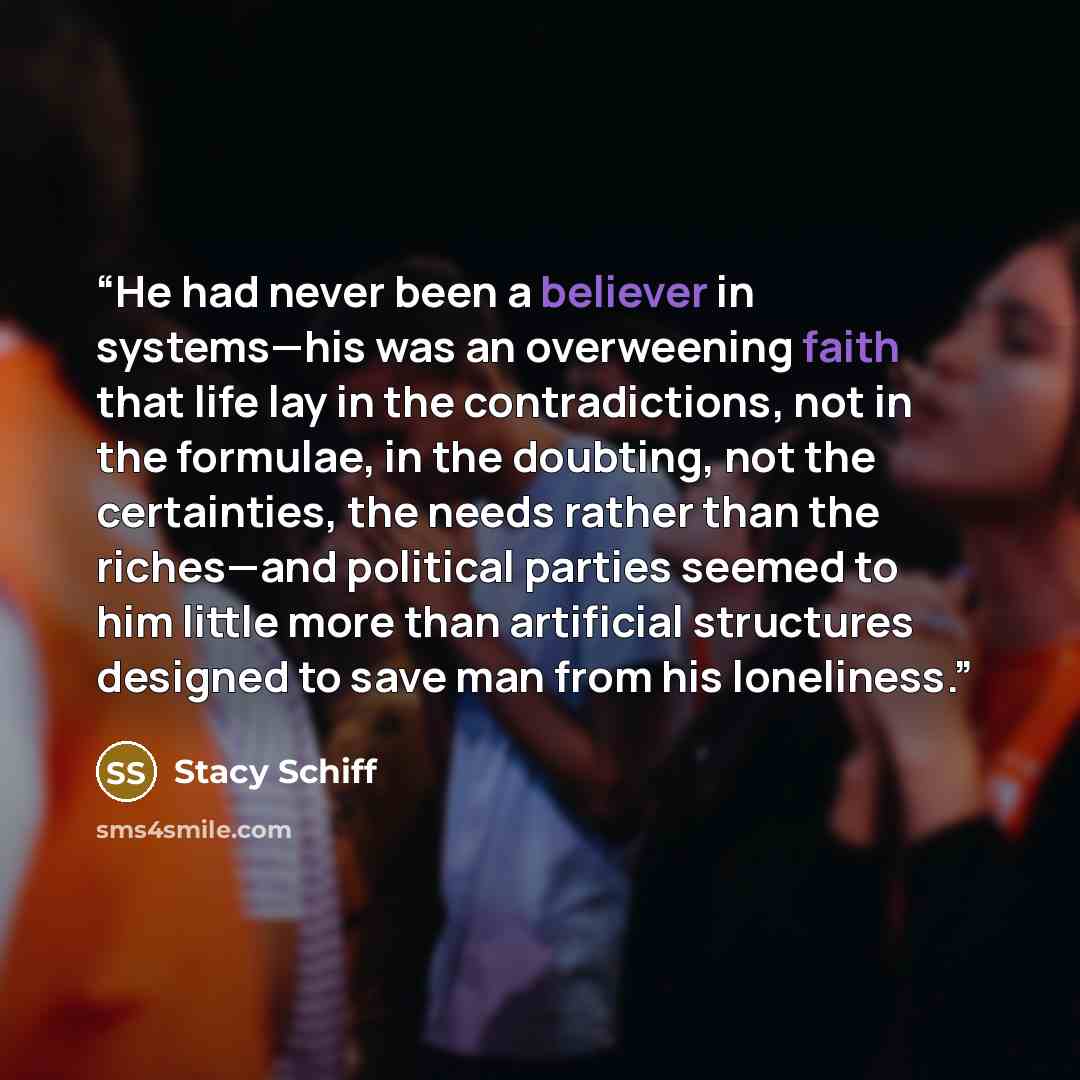 “He had never been a believer in systems—his was an overweening faith that life lay in the contradictions, not in the formulae, in the doubting, not the certainties, the needs rather than the riches—and political parties seemed to him little more than artificial structures designed to save man from…” quote by Stacy Schiff