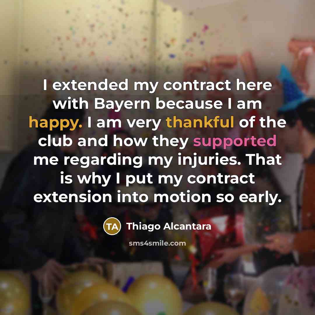 “I extended my contract here with Bayern because I am happy. I am very thankful of the club and how they supported me regarding my injuries. That is why I put my contract extension into motion so early.” quote by Thiago Alcantara