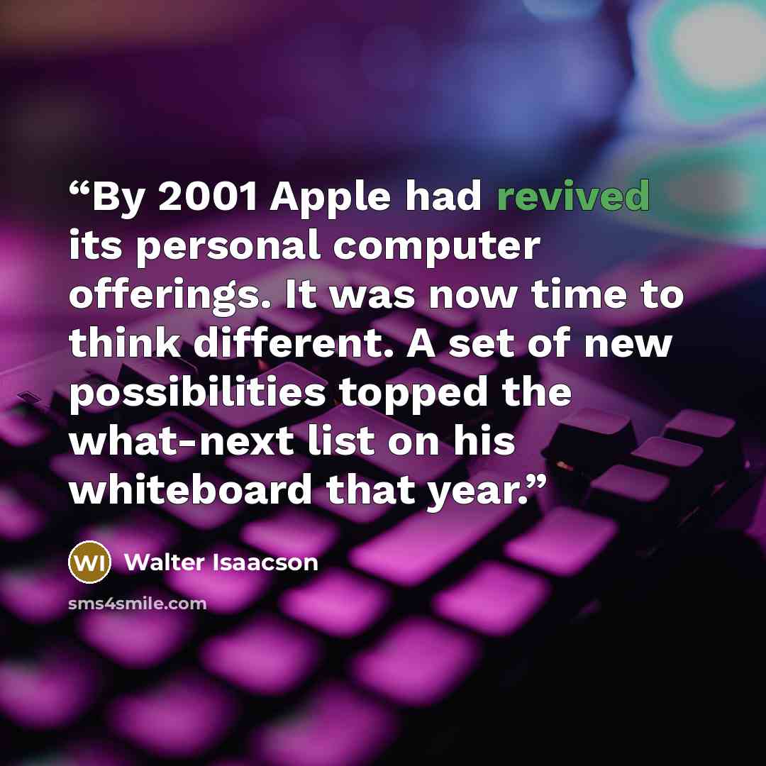 “By 2001 Apple had revived its personal computer offerings. It was now time to think different. A set of new possibilities topped the what-next list on his whiteboard that year.” quote by Walter Isaacson