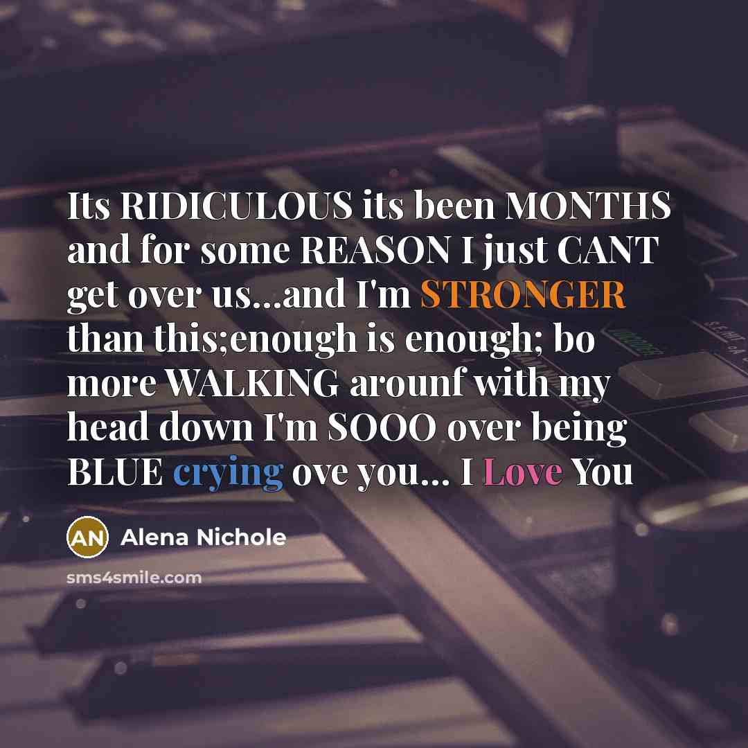 “Its RIDICULOUS its been MONTHS and for some REASON I just CANT get over us…and I'm STRONGER than this;enough is enough; bo more WALKING arounf with my head down I'm SOOO over being BLUE crying ove you… I Love You” quote by Alena Nichole