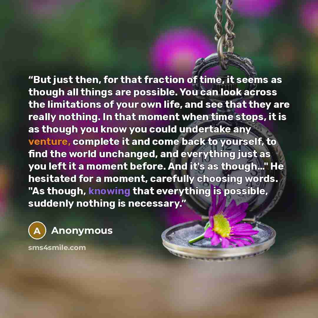 “But just then, for that fraction of time, it seems as though all things are possible. You can look across the limitations of your own life, and see that they are really nothing. In that moment when time stops, it is as though you know you could undertake any venture, complete it and come back to…” quote by Anonymous