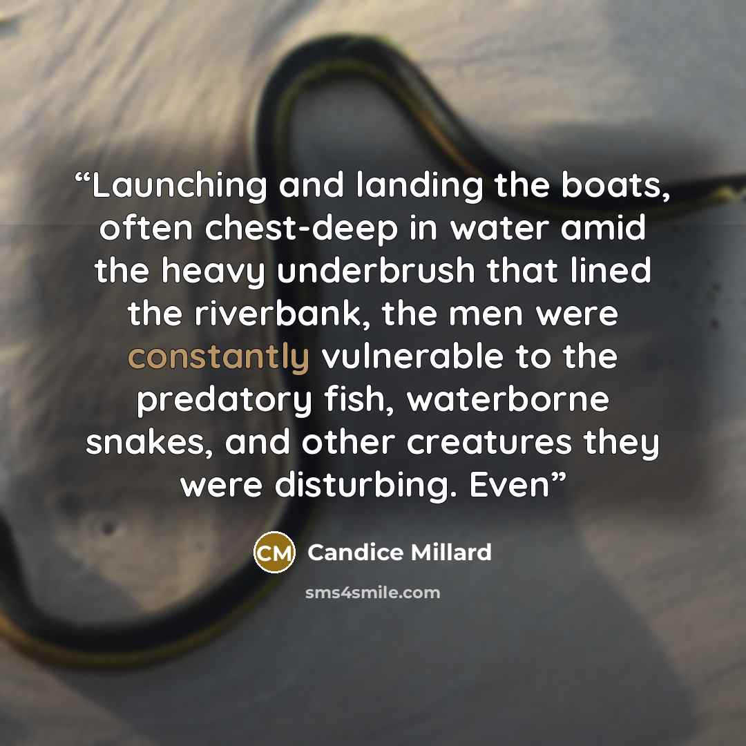 “Launching and landing the boats, often chest-deep in water amid the heavy underbrush that lined the riverbank, the men were constantly vulnerable to the predatory fish, waterborne snakes, and other creatures they were disturbing. Even” quote by Candice Millard