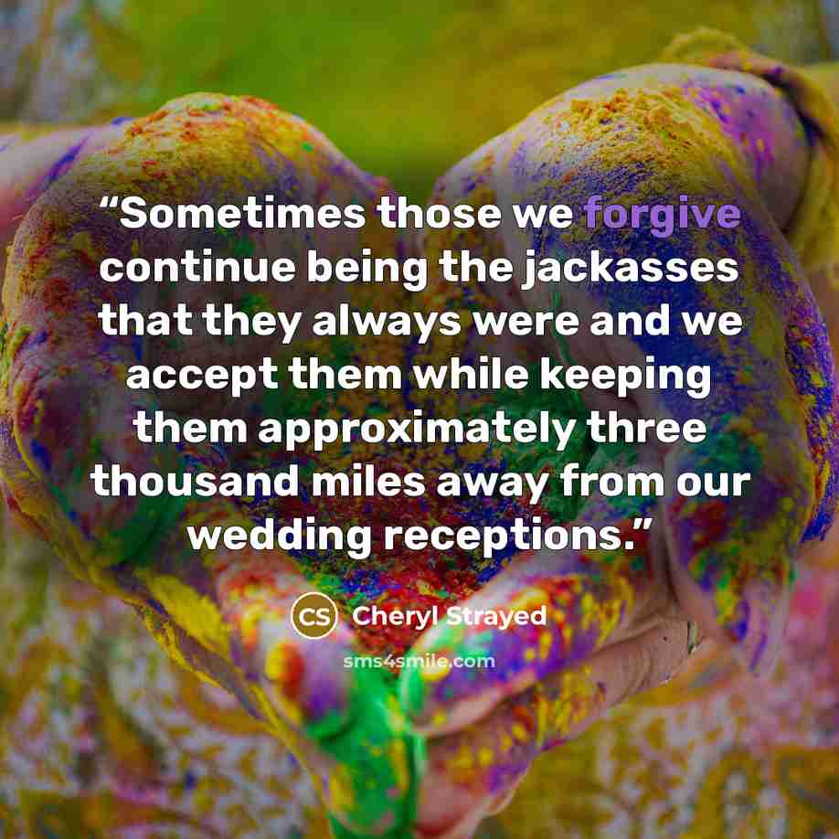 “Sometimes those we forgive continue being the jackasses that they always were and we accept them while keeping them approximately three thousand miles away from our wedding receptions.” quote by Cheryl Strayed