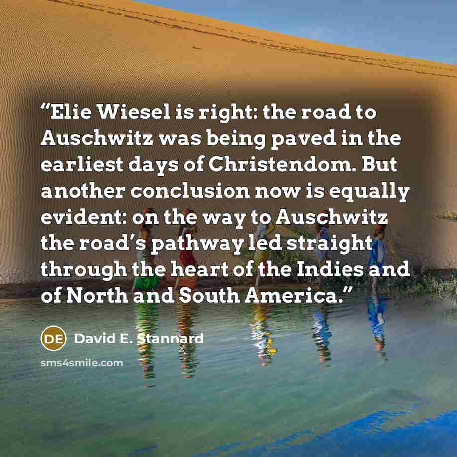 “Elie Wiesel is right: the road to Auschwitz was being paved in the earliest days of Christendom. But another conclusion now is equally evident: on the way to Auschwitz the road’s pathway led straight through the heart of the Indies and of North and South America.” quote by David E. Stannard